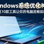 Windows必装！这10款系统优化神器让你的电脑流畅如新（附选择指南）